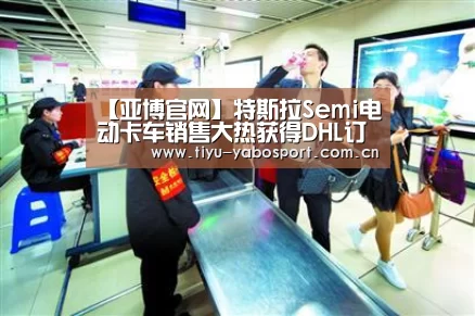 【亚博官网】特斯拉Semi电动卡车销售大热获得DHL订单(图1) 亚博官网