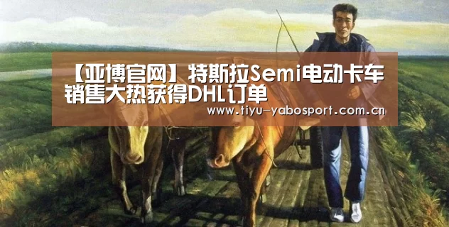 【亚博官网】特斯拉Semi电动卡车销售大热获得DHL订单(图2) 亚博体育